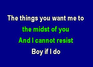 The things you want me to

the midst of you

And I cannot resist
Boy if I do