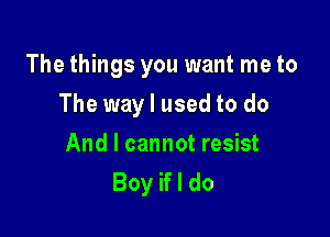 The things you want me to

The way I used to do
And I cannot resist
Boy if I do