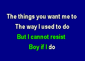 The things you want me to

The way I used to do
But I cannot resist
Boy if I do