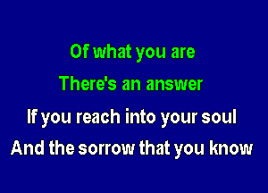Of what you are
There's an answer

If you reach into your soul

And the sorrow that you know