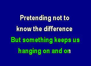 Pretending not to
know the difference

But something keeps us

hanging on and on