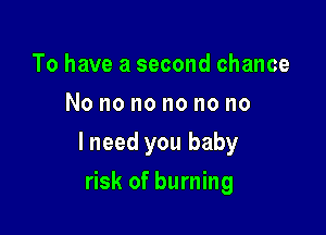 To have a second chance
No no no no no no

lneed you baby

risk of burning