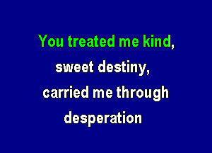 You treated me kind,
sweet destiny,

carried me through

desperation