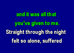 and it was all that
you've given to me.

Straight through the night
felt so alone, suffered