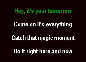 Come on it's everything

Catch that magic moment

Do it right here and now