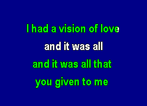 I had a vision of love
and it was all
and it was all that

you given to me