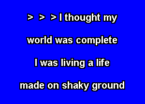 r) I thought my
world was complete

I was living a life

made on shaky ground