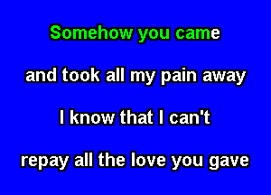 Somehow you came
and took all my pain away

I know that I can't

repay all the love you gave