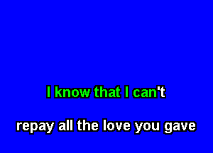 I know that I can't

repay all the love you gave