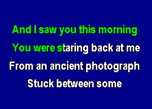 And I saw you this morning
You were staring back at me

From an ancient photograph
Stuck between some
