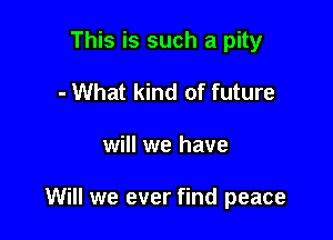 This is such a pity
- What kind of future

will we have

Will we ever find peace