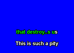 that destroy..s us

This is such a pity
