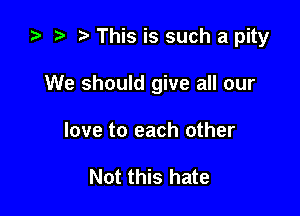 ta r) This is such a pity

We should give all our

love to each other

Not this hate