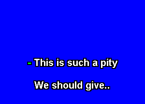 - This is such a pity

We should give..