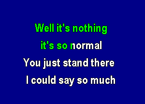 Well it's nothing

it's so normal
You just stand there
lcould say so much