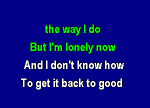 the way I do
But I'm lonely now
And I don't know how

To get it back to good