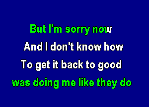 But I'm sorry now
And I don't know how
To get it back to good

was doing me like they do