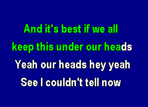 And it's best if we all
keep this under our heads

Yeah our heads hey yeah

See I couldn't tell now