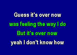 Guess it's over now

was feeling the way I do

But it's over now
yeah I don't know how