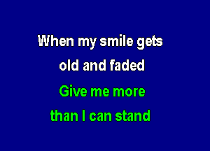 When my smile gets
old and faded

Give me more

than I can stand