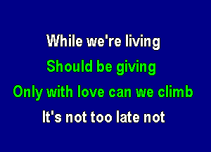 While we're living

Should be giving
Only with love can we climb
It's not too late not