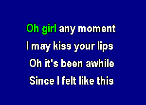 Oh girl any moment

I may kiss your lips

Oh it's been awhile
Since I felt like this