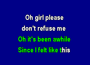 Oh girl please

don't refuse me
Oh it's been awhile
Since I felt like this