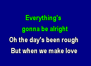 Everything's
gonna be alright

Oh the day's been rough

But when we make love