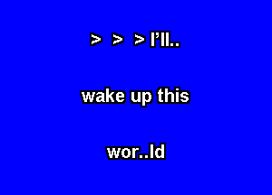 t) ,5'I,ll..

wake up this

wor..ld