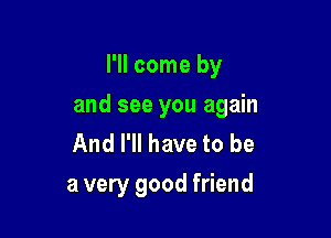 I'll come by

and see you again

And I'll have to be
a very good friend