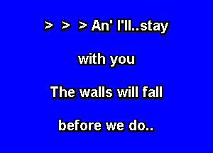 t za An'l'll..stay

with you
The walls will fall

before we do..