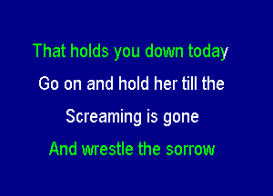 That holds you down today
Go on and hold her till the

Screaming is gone

And wrestle the sorrow
