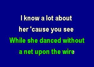 I know a lot about

her 'cause you see

While she danced without
a net upon the wire