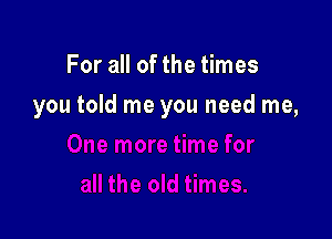 For all of the times

you told me you need me,