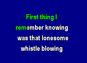 First thing I
remember knowing
was that lonesome

whistle blowing