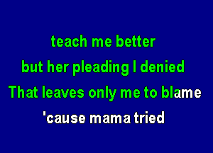 teach me better

but her pleading I denied

That leaves only me to blame
'cause mama tried
