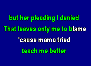 but her pleading I denied

That leaves only me to blame
'cause mama tried
teach me better