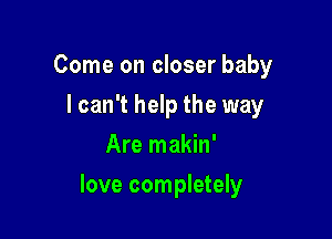 Come on closer baby
lcan't help the way
Are makin'

love completely