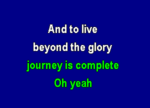 And to live
beyond the glory

journey is complete
Oh yeah