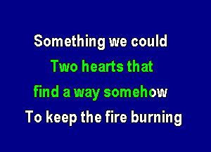 Something we could
Two hearts that
find a way somehow

To keep the fire burning