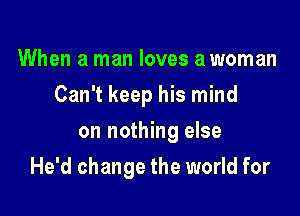 When a man loves a woman
Can't keep his mind
on nothing else

He'd change the world for