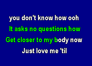 you don't know how ooh
It asks no questions how

Get closer to my body now

Just love me 'til