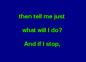 then tell me just

what will I do?

And if I stop,
