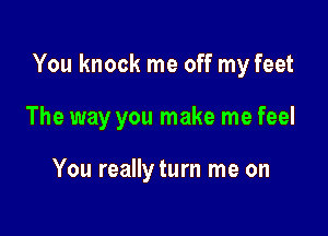 You knock me off my feet

The way you make me feel

You reallyturn me on