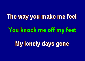 The way you make me feel

You knock me off my feet

My lonely days gone