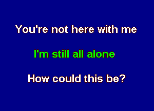 You're not here with me

I'm still all alone

How could this be?
