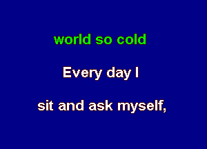 world so cold

Every day I

sit and ask myself,