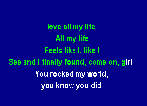 love all my life
All my life
Feels like I, like I

See and I finally found. come on, girl
You rocked my world,
you know you did