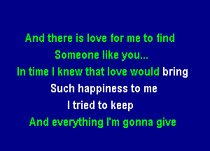 And there is love for me to find
Someone like you...
In time I knew that love would bring

Such happiness to me
I tried to keep
And everything I'm gonna give