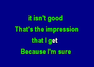 it isn't good

That's the impression

that I get
Because I'm sure